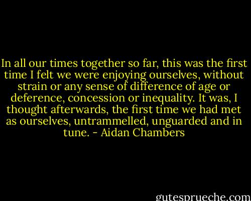 In all our times together so far, this was the first time I felt we were enjoying ourselves, without strain or any sense of difference of age or deference, concession or inequality. It was, I thought afterwards, the first time we had met as ourselves, untrammelled, unguarded and in tune. - Aidan Chambers