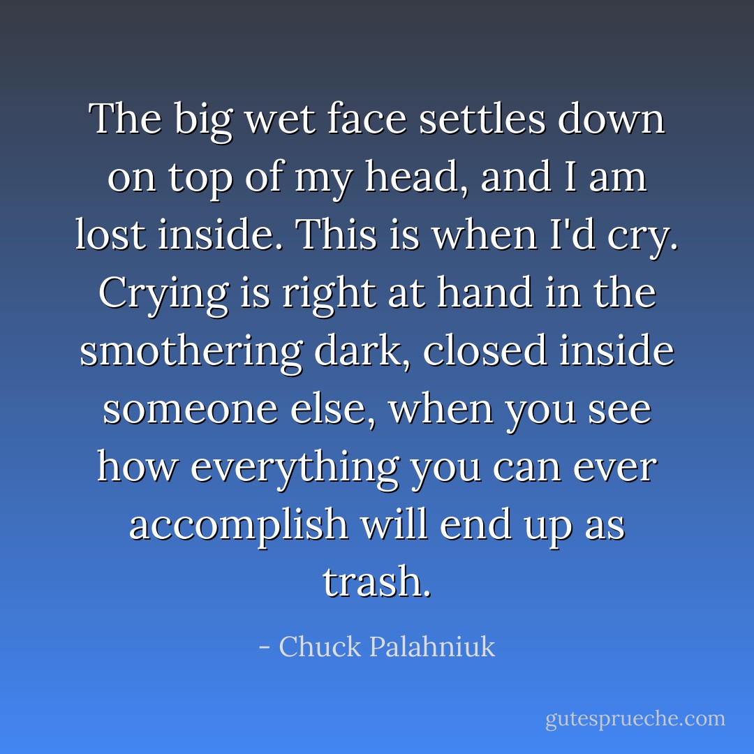 The big wet face settles down on top of my head, and I am lost inside. This is when I'd cry. Crying is right at hand in the smothering dark, closed inside someone else, when you see how everything you can ever accomplish will end up as trash. - Chuck Palahniuk