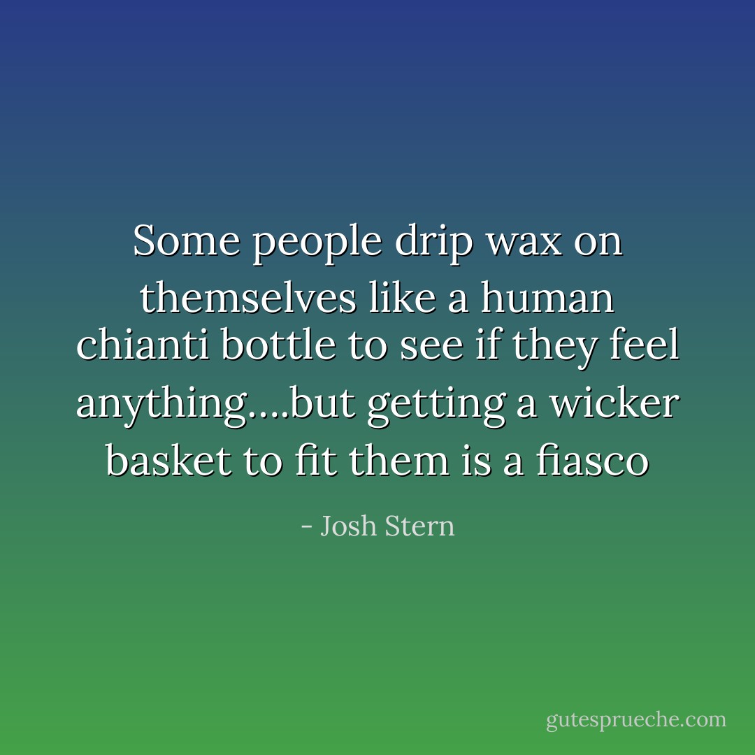 Some people drip wax on themselves like a human chianti bottle to see if they feel anything….but getting a wicker basket to fit them is a fiasco - Josh Stern