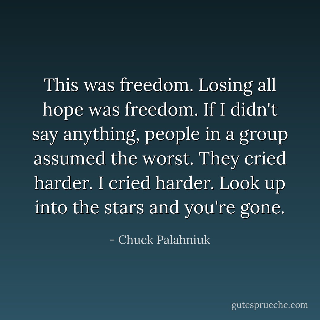 This was freedom. Losing all hope was freedom. If I didn't say anything, people in a group assumed the worst. They cried harder. I cried harder. Look up into the stars and you're gone. - Chuck Palahniuk