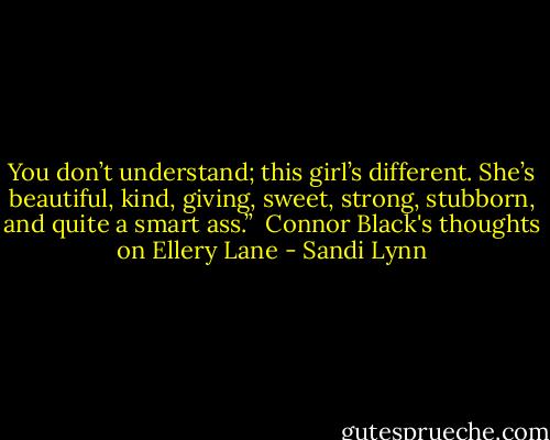 You don’t understand; this girl’s different. She’s beautiful, kind, giving, sweet, strong, stubborn, and quite a smart ass.”<br /><br />Connor Black's thoughts on Ellery Lane - Sandi Lynn