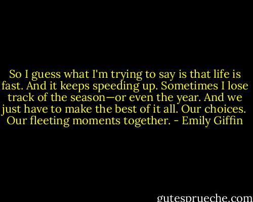 So I guess what I'm trying to say is that life is fast. And it keeps speeding up. Sometimes I lose track of the season—or even the year. And we just have to make the best of it all. Our choices. Our fleeting moments together. - Emily Giffin