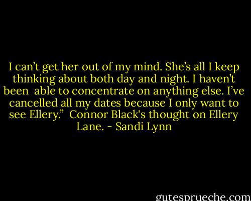 I can’t get her out of my mind. She’s all I keep thinking about both day and night. I haven’t been<br /><br />able to concentrate on anything else. I’ve cancelled all my dates because I only want to see Ellery.”<br /><br />Connor Black's thought on Ellery Lane. - Sandi Lynn