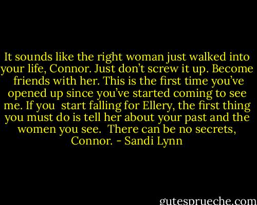 It sounds like the right woman just walked into your life, Connor. Just don’t screw it up. Become<br /><br />friends with her. This is the first time you’ve opened up since you’ve started coming to see me. If you<br /><br />start falling for Ellery, the first thing you must do is tell her about your past and the women you see.<br /><br />There can be no secrets, Connor. - Sandi Lynn