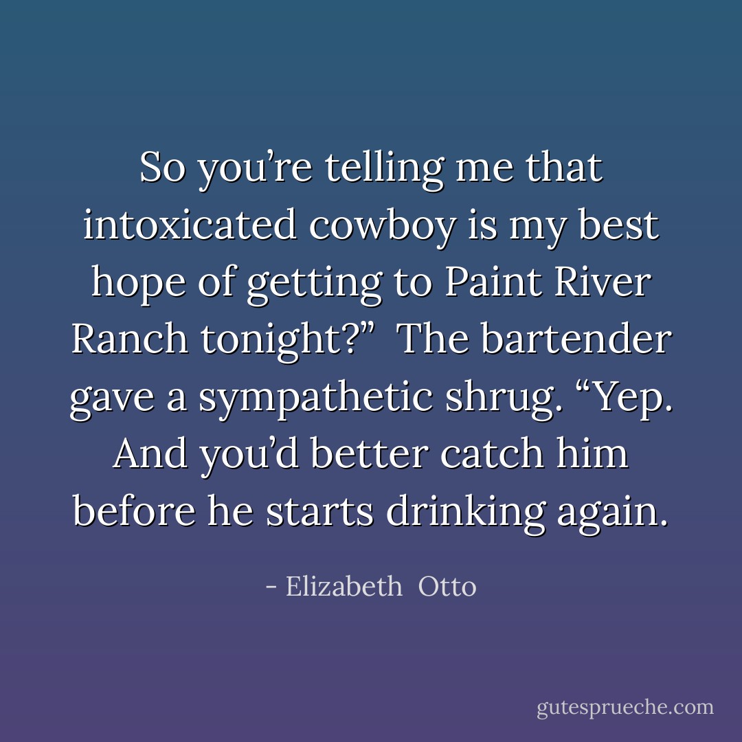 So you’re telling me that intoxicated cowboy is my best hope of getting to Paint River Ranch tonight?”<br /><br />The bartender gave a sympathetic shrug. “Yep. And you’d better catch him before he starts drinking again. - Elizabeth  Otto