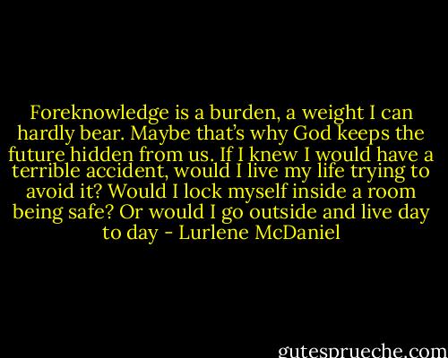Foreknowledge is a burden, a weight I can hardly bear. Maybe that’s why God keeps the future hidden from us. If I knew I would have a terrible accident, would I live my life trying to avoid it? Would I lock myself inside a room being safe? Or would I go outside and live day to day - Lurlene McDaniel
