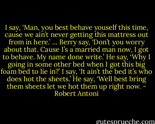 I say, ‘Man, you best behave youself this time, cause we ain’t never getting this mattress out from in here.’ … Berry say, ‘Don’t you worry about that. Cause I’s a married man now, I got to behave. My name done write.’ He say, ‘Why I going in some other bed when I got this big foam bed to lie in?’ I say, ‘It ain’t the bed it’s who does hot the sheets.’ He say, ‘Well best bring them sheets let we hot them up right now. - Robert Antoni