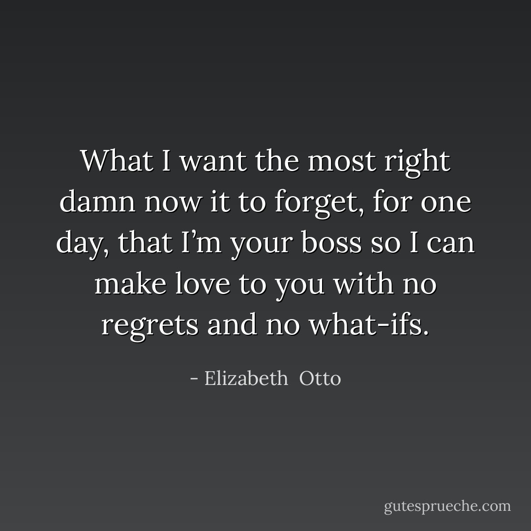 What I want the most right damn now it to forget, for one day, that I’m your boss so I can make love to you with no regrets and no what-ifs. - Elizabeth  Otto