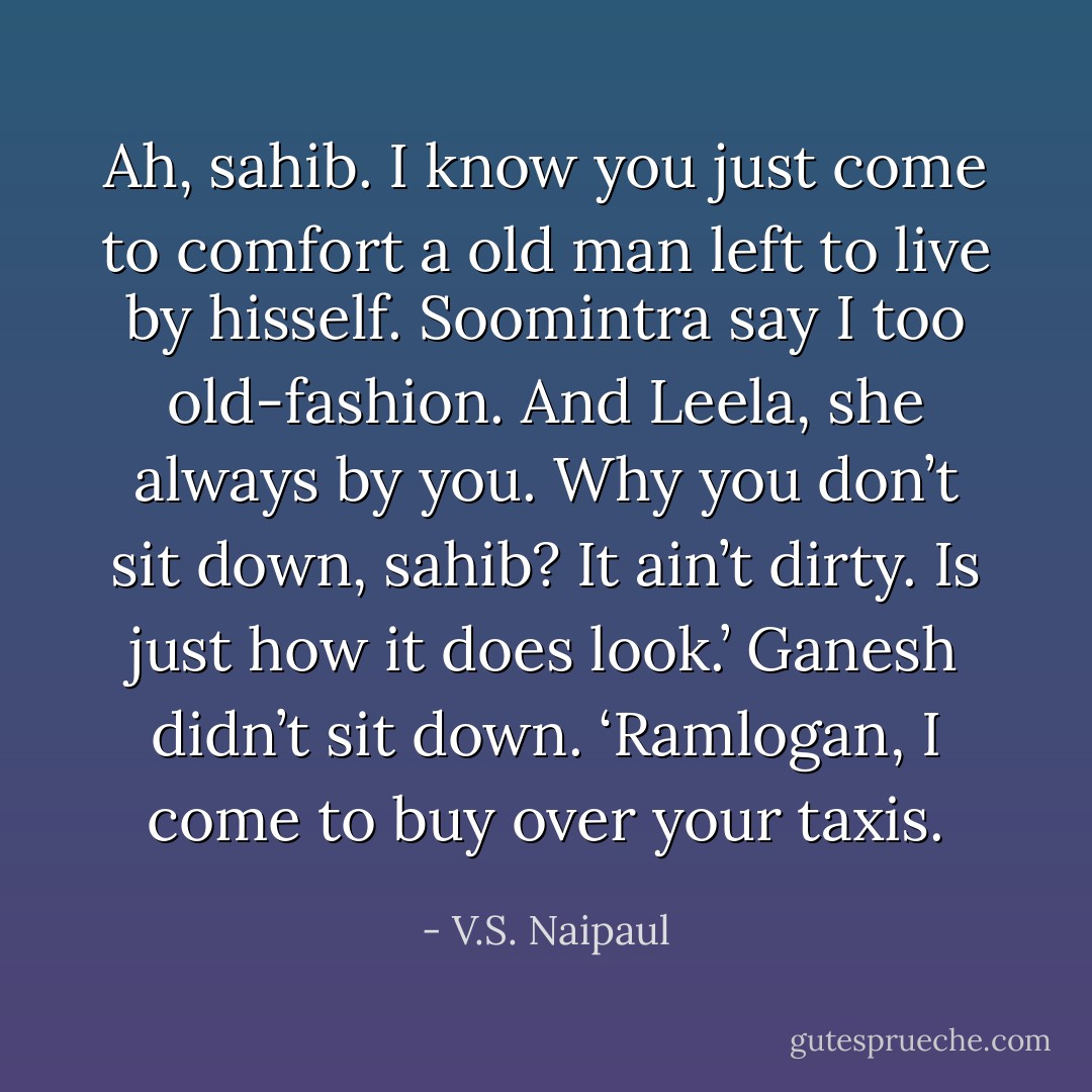 Ah, sahib. I know you just come to comfort a old man left to live by hisself. Soomintra say I too old-fashion. And Leela, she always by you. Why you don’t sit down, sahib? It ain’t dirty. Is just how it does look.’<br />Ganesh didn’t sit down. ‘Ramlogan, I come to buy over your taxis. - V.S. Naipaul