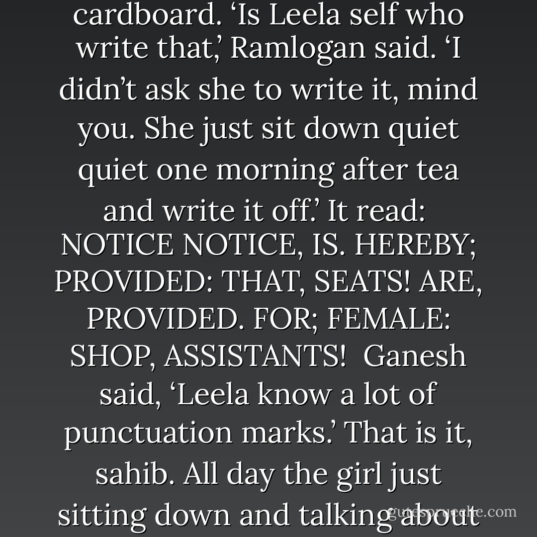 It was not long after that Ganesh saw a big new notice in the shop, painted on cardboard.<br />‘Is Leela self who write that,’ Ramlogan said. ‘I didn’t ask she to write it, mind you. She just sit down quiet quiet one morning after tea and write it off.’<br />It read:<br /><br />NOTICE<br />NOTICE, IS. HEREBY; PROVIDED: THAT, SEATS!<br />ARE, PROVIDED. FOR; FEMALE: SHOP, ASSISTANTS!<br /><br />Ganesh said, ‘Leela know a lot of punctuation marks.’<br />That is it, sahib. All day the girl just sitting down and talking about these puncturation marks. She is like that, sahib. - V.S. Naipaul