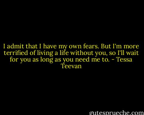 I admit that I have my own fears. But I'm more terrified of living a life without you, so I'll wait for you as long as you need me to. - Tessa Teevan