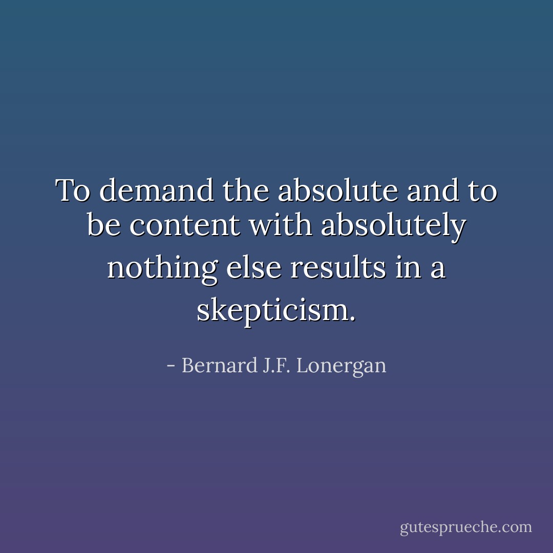 To demand the absolute and to be content with absolutely nothing else results in a skepticism. - Bernard J.F. Lonergan