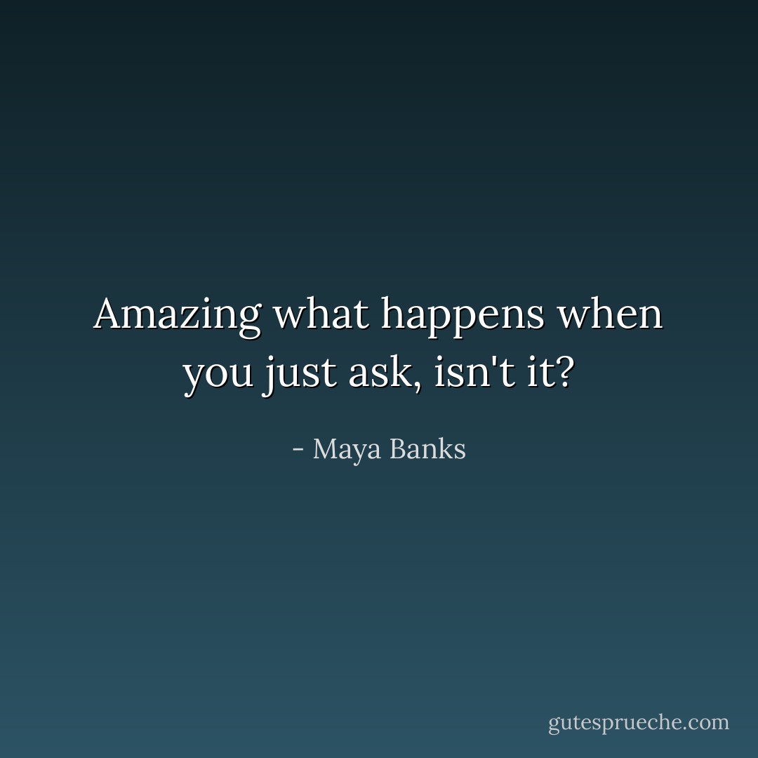 Amazing what happens when you just ask, isn't it? - Maya Banks