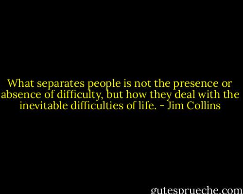 What separates people is not the presence or absence of difficulty, but how they deal with the inevitable difficulties of life. - Jim Collins