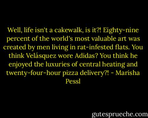 Well, life isn't a cakewalk, is it?! Eighty-nine percent of the world's most valuable art was created by men living in rat-infested flats. You think Velásquez wore Adidas? You think he enjoyed the luxuries of central heating and twenty-four-hour pizza delivery?! - Marisha Pessl