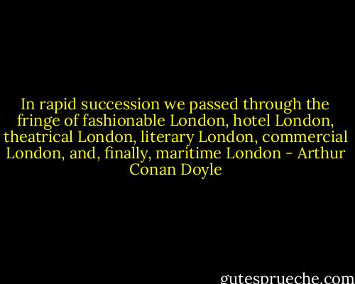 In rapid succession we passed through the fringe of fashionable London, hotel London, theatrical London, literary London, commercial London, and, finally, maritime London - Arthur Conan Doyle