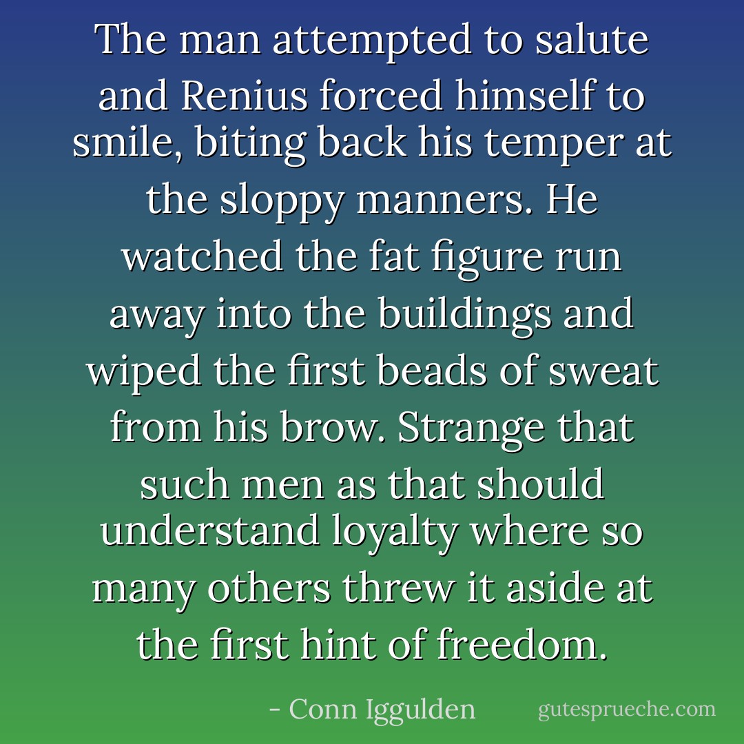 The man attempted to salute and Renius forced himself to smile, biting back his temper at the sloppy manners. He watched the fat figure run away into the buildings and wiped the first beads of sweat from his brow. Strange that such men as that should understand loyalty where so many others threw it aside at the first hint of freedom. - Conn Iggulden