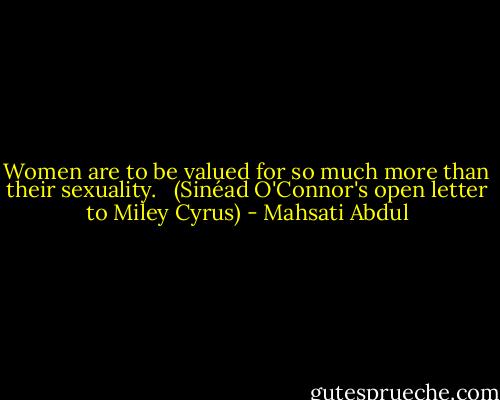 Women are to be valued for so much more than their sexuality. <br /><br />(Sinéad O'Connor's open letter to Miley Cyrus) - Mahsati Abdul