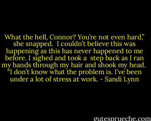 What the hell, Connor? You’re not even hard,” she snapped.<br /><br />I couldn’t believe this was happening as this has never happened to me before. I sighed and took a<br /><br />step back as I ran my hands through my hair and shook my head.<br /><br />“I don’t know what the problem is. I’ve been under a lot of stress at work. - Sandi Lynn