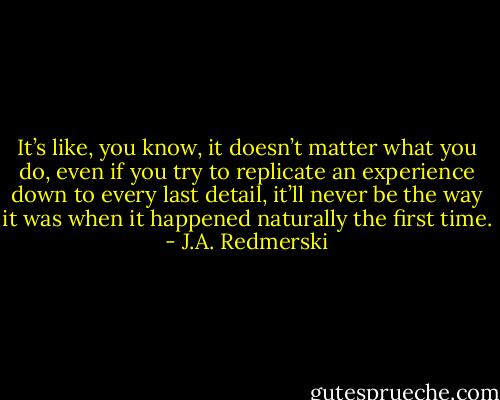 It’s like, you know, it doesn’t matter what you do, even if you try to replicate an experience down to every last detail, it’ll never be the way it was when it happened naturally the first time. - J.A. Redmerski