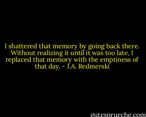 I shattered that memory by going back there. Without realizing it until it was too late, I replaced that memory with the emptiness of that day. - J.A. Redmerski