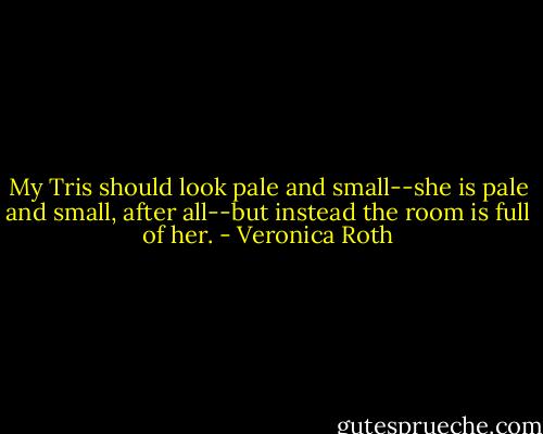 My Tris should look pale and small--she is pale and small, after all--but instead the room is full of her. - Veronica Roth