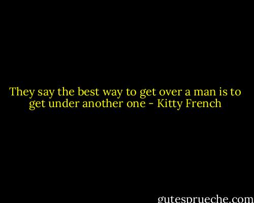 They say the best way to get over a man is to get under another one - Kitty French
