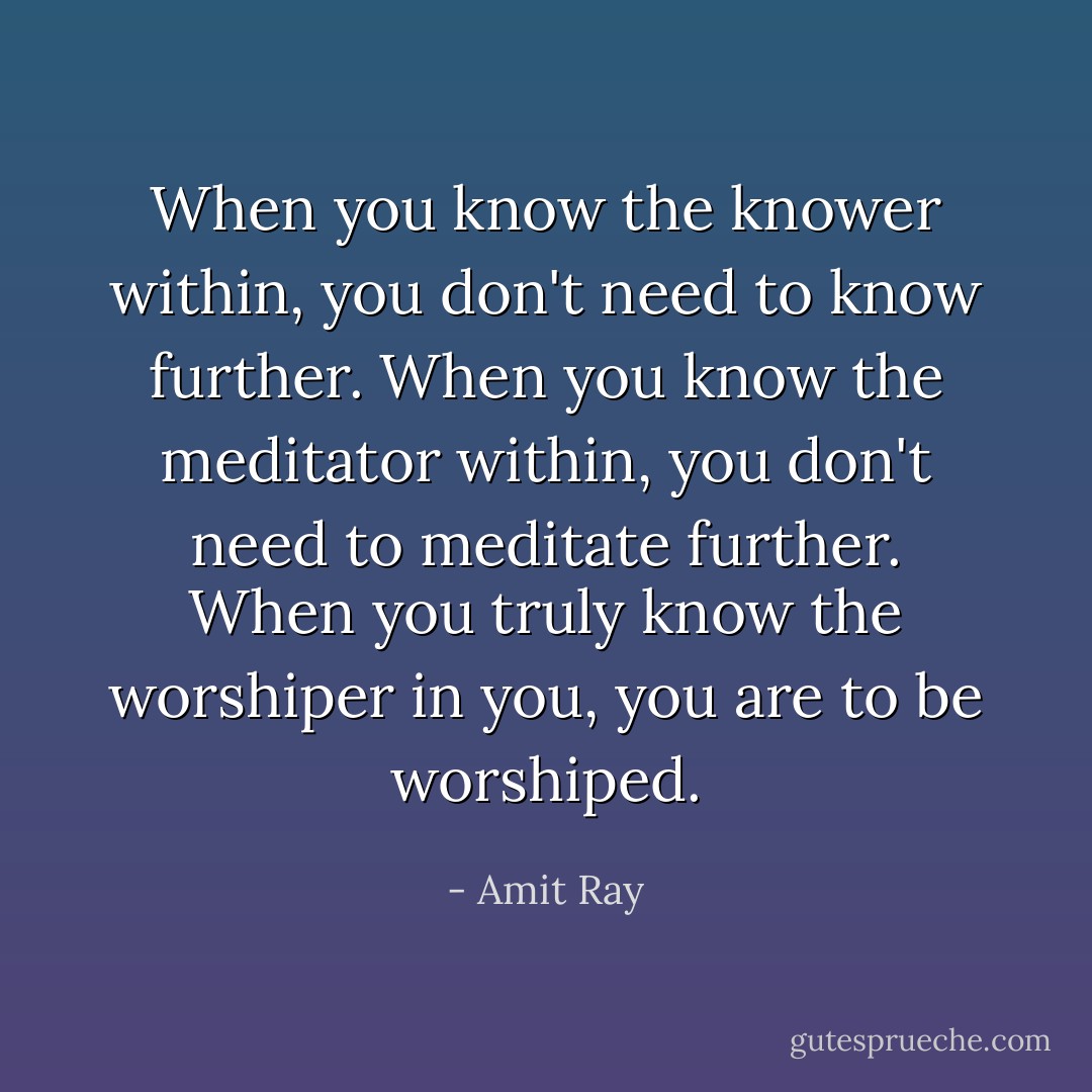 When you know the knower within, you don't need to know further. When you know the meditator within, you don't need to meditate further. When you truly know the worshiper in you, you are to be worshiped. - Amit Ray