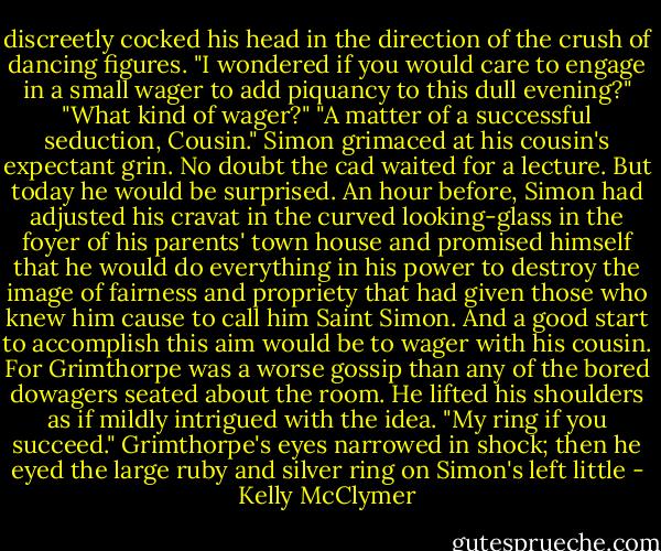 discreetly cocked his head in the direction of the crush of dancing figures. "I wondered if you would care to engage in a small wager to add piquancy to this dull evening?" "What kind of wager?" "A matter of a successful seduction, Cousin." Simon grimaced at his cousin's expectant grin. No doubt the cad waited for a lecture. But today he would be surprised. An hour before, Simon had adjusted his cravat in the curved looking-glass in the foyer of his parents' town house and promised himself that he would do everything in his power to destroy the image of fairness and propriety that had given those who knew him cause to call him Saint Simon. And a good start to accomplish this aim would be to wager with his cousin. For Grimthorpe was a worse gossip than any of the bored dowagers seated about the room. He lifted his shoulders as if mildly intrigued with the idea. "My ring if you succeed." Grimthorpe's eyes narrowed in shock; then he eyed the large ruby and silver ring on Simon's left little - Kelly McClymer