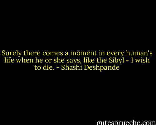 Surely there comes a moment in every human's life when he or she says, like the Sibyl - I wish to die. - Shashi Deshpande