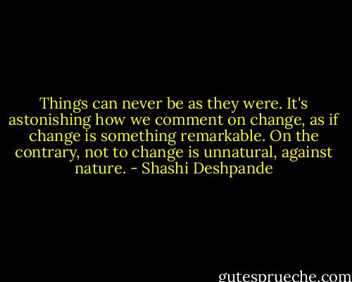 Things can never be as they were. It's astonishing how we comment on change, as if change is something remarkable. On the contrary, not to change is unnatural, against nature. - Shashi Deshpande
