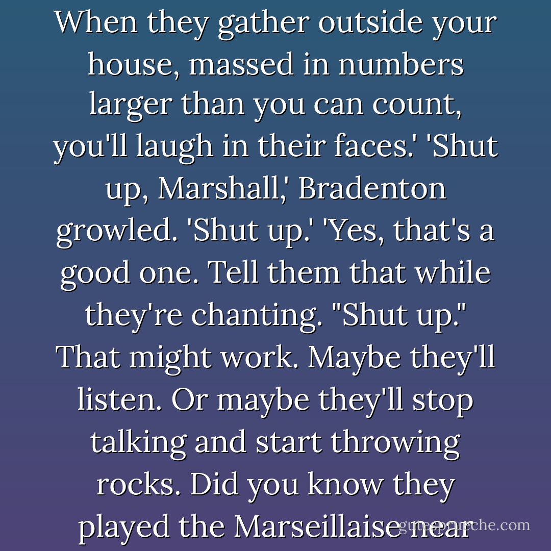 You're unmoved by the protestations of the rabble. When they gather outside your house, massed in numbers larger than you can count, you'll laugh in their faces.'<br />'Shut up, Marshall,' Bradenton growled. 'Shut up.'<br />'Yes, that's a good one. Tell them that while they're chanting. "Shut up." That might work. Maybe they'll listen. Or maybe they'll stop talking and start throwing rocks. Did you know they played the Marseillaise near the end of the demonstration? - Courtney Milan