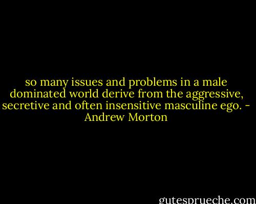 so many issues and problems in a male dominated world derive from the aggressive, secretive and often insensitive masculine ego. - Andrew Morton