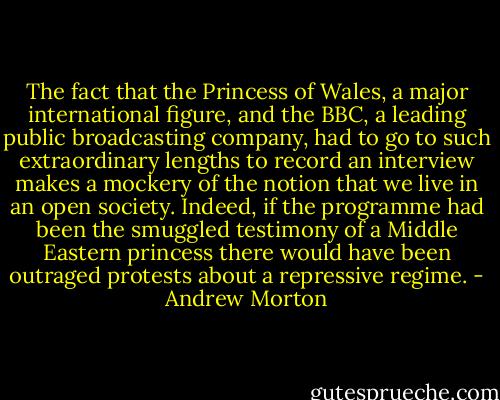 The fact that the Princess of Wales, a major international figure, and the BBC, a leading public broadcasting company, had to go to such extraordinary lengths to record an interview makes a mockery of the notion that we live in an open society. Indeed, if the programme had been the smuggled testimony of a Middle Eastern princess there would have been outraged protests about a repressive regime. - Andrew Morton