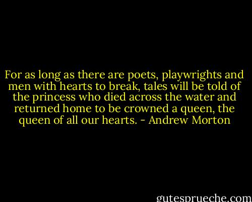 For as long as there are poets, playwrights and men with hearts to break, tales will be told of the princess who died across the water and returned home to be crowned a queen, the queen of all our hearts. - Andrew Morton
