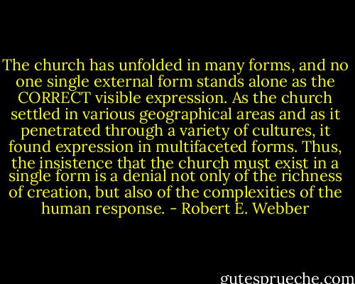 The church has unfolded in many forms, and no one single external form stands alone as the CORRECT visible expression. As the church settled in various geographical areas and as it penetrated through a variety of cultures, it found expression in multifaceted forms. Thus, the insistence that the church must exist in a single form is a denial not only of the richness of creation, but also of the complexities of the human response. - Robert E. Webber