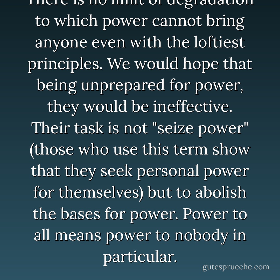 There is no limit of degradation to which power cannot bring anyone even with the loftiest principles. We would hope that being unprepared for power, they would be ineffective. Their task is not "seize power" (those who use this term show that they seek personal power for themselves) but to abolish the bases for power. Power to all means power to nobody in particular. - Albert Meltzer
