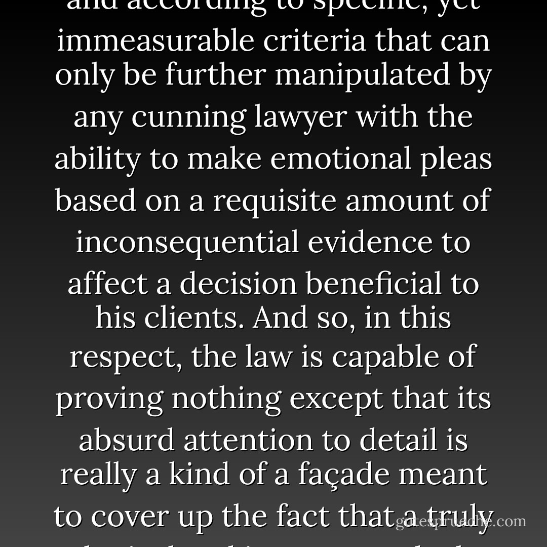 The fundamental basis by which the court’s decision might be made is, in itself, imperfect and subject to contradictions. There is very little consideration given to <i>a priori</i> knowledge regarding the circumstances being presented and as a result, arguments must be made empirically, under the assumption that <i>assumptions</i> themselves are, in fact, likely to give way to specious reasoning...Decisions must be made meticulously and according to specific, yet immeasurable criteria that can only be further manipulated by any cunning lawyer with the ability to make emotional pleas based on a requisite amount of inconsequential evidence to affect a decision beneficial to his clients. And so, in this respect, the law is capable of proving nothing except that its absurd attention to detail is really a kind of a façade meant to cover up the fact that a truly logical and just way to deal with such matters has not yet been devised. And the absence of adequate definition to its principles has given way to a kind of apathy among the men employed by the courts, who want nothing more now than to make a living for themselves and their families and not work themselves into too much of a frenzy about how little can be changed through their own initiative. Thus things aren’t likely to. - Ashim Shanker