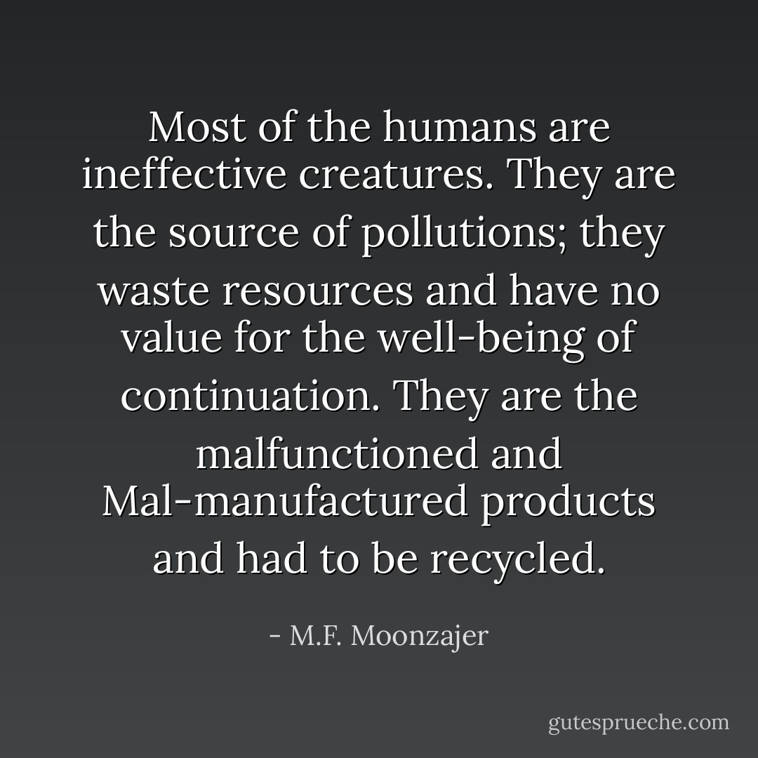 Most of the humans are ineffective creatures. They are the source of pollutions; they waste resources and have no value for the well-being of continuation. They are the malfunctioned and Mal-manufactured products and had to be recycled. - M.F. Moonzajer