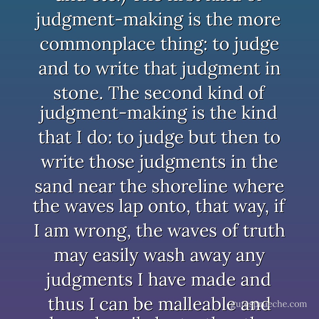 There are different kinds of judgment-making. Naturally, when we meet people, we form judgments based upon how we were taught to see the world and other people (how we were raised, what we've experienced and etc.) The first kind of judgment-making is the more commonplace thing: to judge and to write that judgment in stone. The second kind of judgment-making is the kind that I do: to judge but then to write those judgments in the sand near the shoreline where the waves lap onto, that way, if I am wrong, the waves of truth may easily wash away any judgments I have made and thus I can be malleable and shaped easily by truth rather than by preconceived notions. The second kind of judgment is crucial to life, because it allows us to appreciate people and circumstances to the fullest. It allows us to live. - C. JoyBell C.