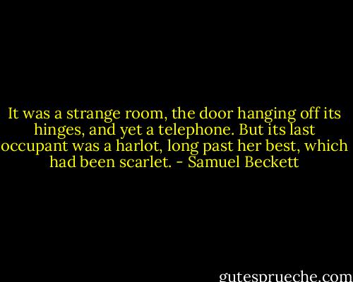 It was a strange room, the door hanging off its hinges, and yet a telephone. But its last occupant was a harlot, long past her best, which had been scarlet. - Samuel Beckett