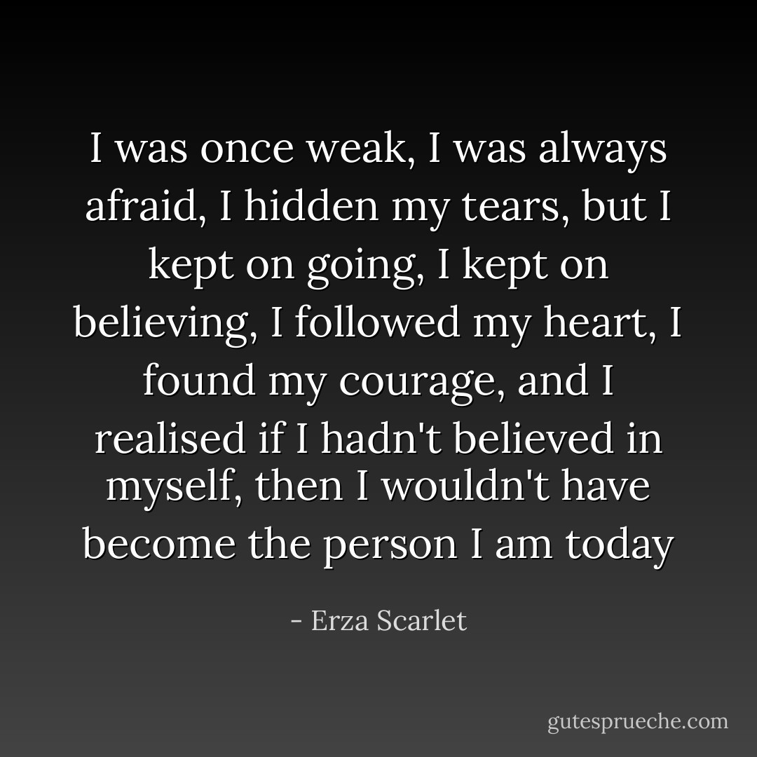 I was once weak, I was always afraid, I hidden my tears, but I kept on going, I kept on believing, I followed my heart, I found my courage, and I realised if I hadn't believed in myself, then I wouldn't have become the person I am today - Erza Scarlet