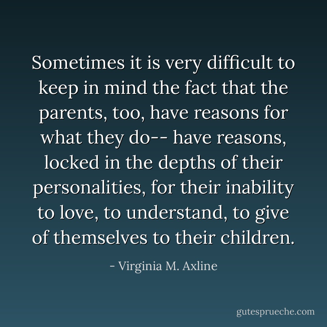 Sometimes it is very difficult to keep in mind the fact that the parents, too, have reasons for what they do-- have reasons, locked in the depths of their personalities, for their inability to love, to understand, to give of themselves to their children. - Virginia M. Axline