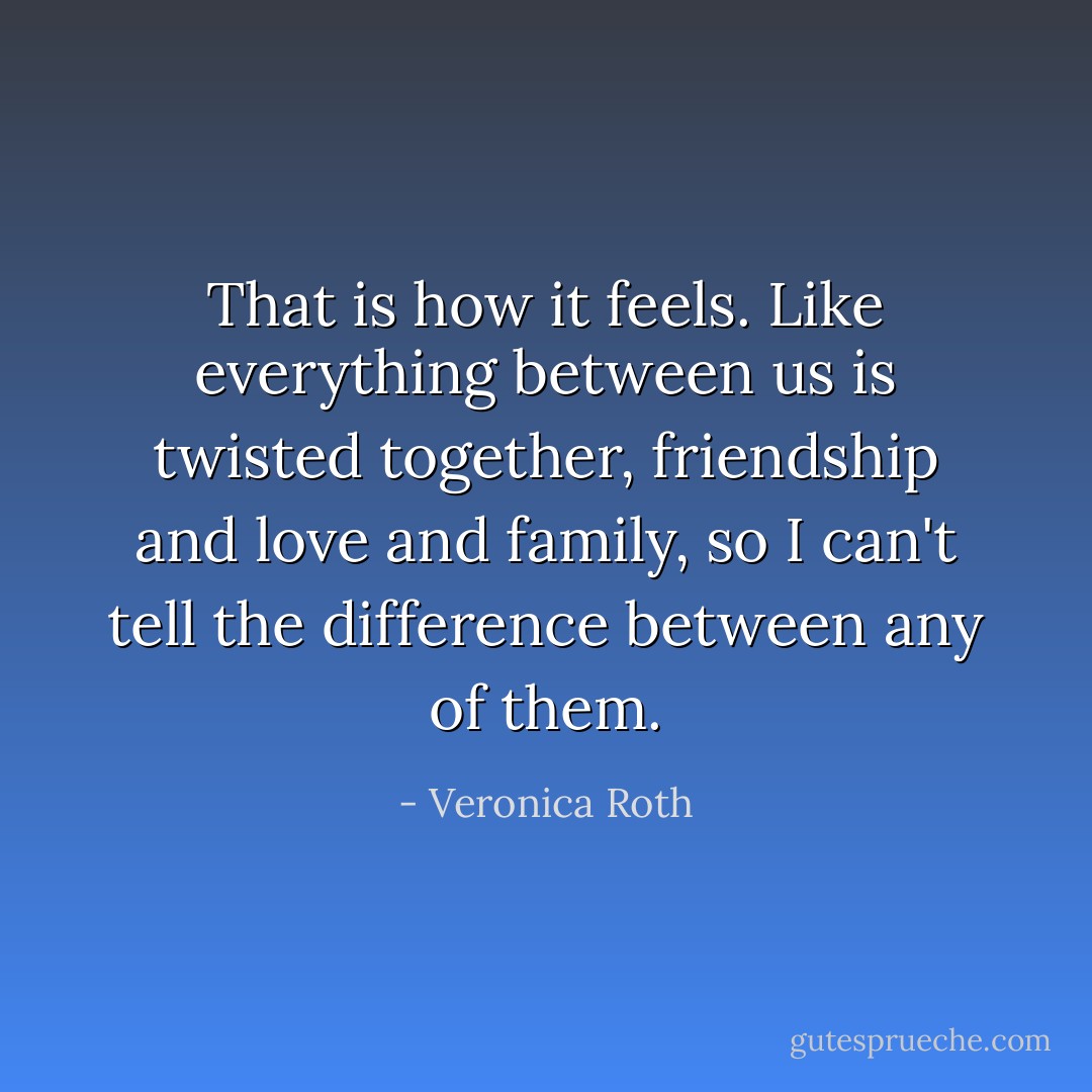 That is how it feels. Like everything between us is twisted together, friendship and love and family, so I can't tell the difference between any of them. - Veronica Roth