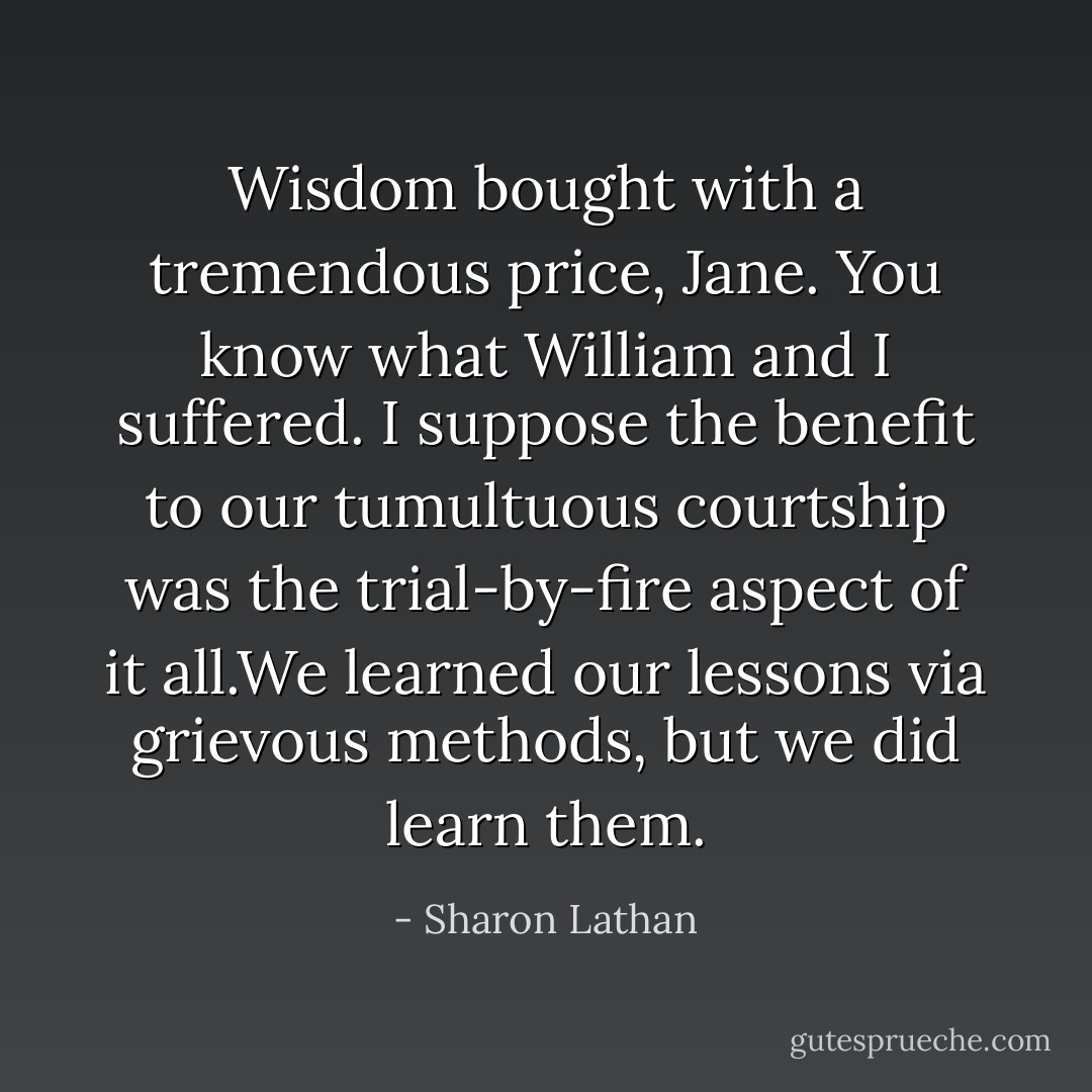 Wisdom bought with a tremendous price, Jane. You know what William and I suffered. I suppose the benefit to our tumultuous courtship was the trial-by-fire aspect of it all.We learned our lessons via grievous methods, but we did learn them. - Sharon Lathan