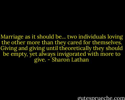 Marriage as it should be... two individuals loving the other more than they cared for themselves. Giving and giving until theoretically they should be empty, yet always invigorated with more to give. - Sharon Lathan