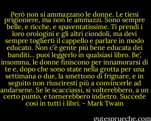 Però non si ammazzano le donne. Le tieni prigioniere, ma non le ammazzi. Sono sempre belle, e ricche, e spaventatissime. Ti prendi i loro orologini e gli altri ciondoli, ma devi sempre toglierti il cappello e parlare<br />in modo educato. Non c’è gente più bene educata dei banditi... puoi leggerlo in qualsiasi libro. Be’, insomma, le donne finiscono per innamorarsi di te e, dopo che sono state nella grotta per una settimana o due, la smettono di frignare, e in seguito non riusciresti più a convincerle ad andarsene. Se le scacciassi, si volterebbero, a un certo punto, e tornerebbero indietro. Succede così in tutti i libri. - Mark Twain