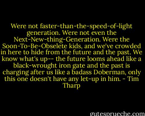 Were not faster-than-the-speed-of-light generation. Were not even the Next-New-thing-Generation. Were the Soon-To-Be-Obselete kids, and we've crowded in here to hide from the future and the past. We know what's up-- the future looms ahead like a black-wrought iron gate and the past is charging after us like a badass Doberman, only this one doesn't have any let-up in him. - Tim Tharp