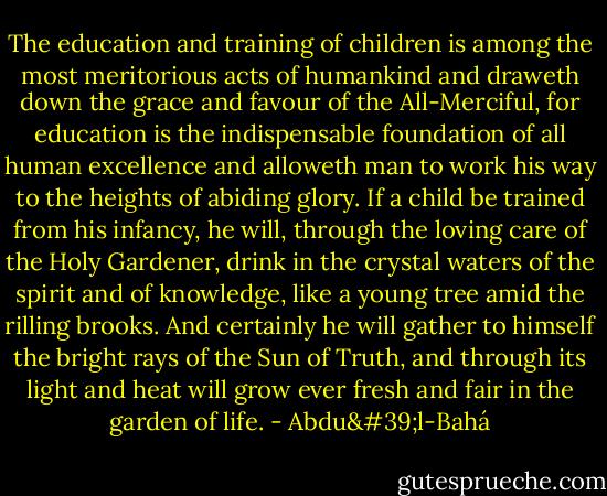 The education and training of children is among the most meritorious acts of humankind and draweth down the grace and favour of the All-Merciful, for education is the indispensable foundation of all human excellence and alloweth man to work his way to the heights of abiding glory. If a child be trained from his infancy, he will, through the loving care of the Holy Gardener, drink in the crystal waters of the spirit and of knowledge, like a young tree amid the rilling brooks. And certainly he will gather to himself the bright rays of the Sun of Truth, and through its light and heat will grow ever fresh and fair in the garden of life. - Abdu'l-Bahá
