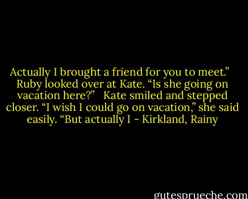 Actually I brought a friend for you to meet.”   Ruby looked over at Kate. “Is she going on vacation here?”   Kate smiled and stepped closer. “I wish I could go on vacation,” she said easily. “But actually I - Kirkland, Rainy